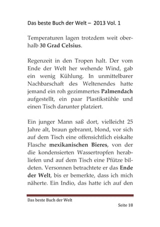 Das beste Buch der Welt – 2013 Vol. 1

Temperaturen lagen trotzdem weit ober-
halb 30 Grad Celsius.

Regenzeit in den Tropen halt. Der vom
Ende der Welt her wehende Wind, gab
ein wenig Kühlung. In unmittelbarer
Nachbarschaft des Weltenendes hatte
jemand ein roh gezimmertes Palmendach
aufgestellt, ein paar Plastikstühle und
einen Tisch darunter platziert.

Ein junger Mann saß dort, vielleicht 25
Jahre alt, braun gebrannt, blond, vor sich
auf dem Tisch eine offensichtlich eiskalte
Flasche mexikanischen Bieres, von der
die kondensierten Wassertropfen herab-
liefen und auf dem Tisch eine Pfütze bil-
deten. Versonnen betrachtete er das Ende
der Welt, bis er bemerkte, dass ich mich
näherte. Ein Indio, das hatte ich auf den

Das beste Buch der Welt
                                    Seite 18
 