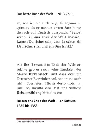 Das beste Buch der Welt – 2013 Vol. 1

ke, wie ich sie auch trug. Er begann zu
grinsen, als er meinen ersten Satz hörte,
den ich auf Deutsch aussprach: “Selbst
wenn Du ans Ende der Welt kommst,
kannst Du sicher sein, dass da schon ein
Deutscher sitzt und ein Bier trinkt.”




Als Ibn Battuta das Ende der Welt er-
reichte gab es noch keine Sandalen der
Marke Birkenstock, und dass dort ein
Deutscher Biertrinker saß, hat er uns auch
nicht überliefert. Nichts desto trotz hat
uns Ibn Batutta eine fast unglaubliche
Reiseerzählung hinterlassen:

Reisen ans Ende der Welt – Ibn Battuta –
1325 bis 1353



Das beste Buch der Welt
                                    Seite 20
 