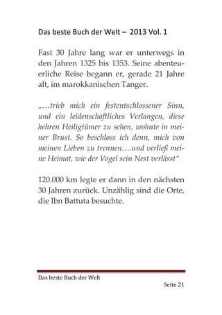 Das beste Buch der Welt – 2013 Vol. 1

Fast 30 Jahre lang war er unterwegs in
den Jahren 1325 bis 1353. Seine abenteu-
erliche Reise begann er, gerade 21 Jahre
alt, im marokkanischen Tanger.

„…trieb mich ein festentschlossener Sinn,
und ein leidenschaftliches Verlangen, diese
hehren Heiligtümer zu sehen, wohnte in mei-
ner Brust. So beschloss ich denn, mich von
meinen Lieben zu trennen….und verließ mei-
ne Heimat, wie der Vogel sein Nest verlässt“

120.000 km legte er dann in den nächsten
30 Jahren zurück. Unzählig sind die Orte,
die Ibn Battuta besuchte.




Das beste Buch der Welt
                                     Seite 21
 