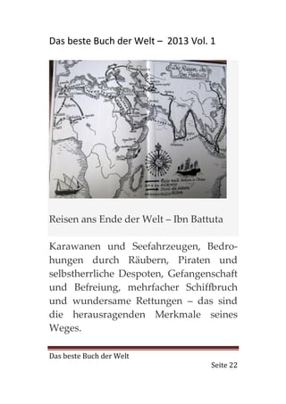 Das beste Buch der Welt – 2013 Vol. 1




Reisen ans Ende der Welt – Ibn Battuta

Karawanen und Seefahrzeugen, Bedro-
hungen durch Räubern, Piraten und
selbstherrliche Despoten, Gefangenschaft
und Befreiung, mehrfacher Schiffbruch
und wundersame Rettungen – das sind
die herausragenden Merkmale seines
Weges.

Das beste Buch der Welt
                                    Seite 22
 