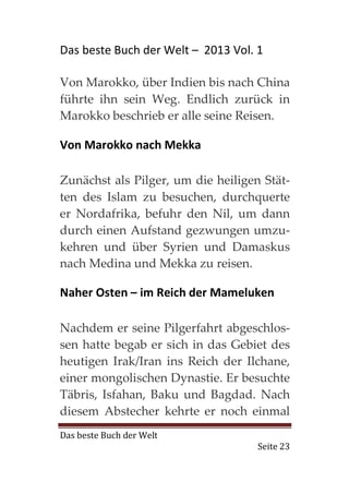 Das beste Buch der Welt – 2013 Vol. 1

Von Marokko, über Indien bis nach China
führte ihn sein Weg. Endlich zurück in
Marokko beschrieb er alle seine Reisen.

Von Marokko nach Mekka

Zunächst als Pilger, um die heiligen Stät-
ten des Islam zu besuchen, durchquerte
er Nordafrika, befuhr den Nil, um dann
durch einen Aufstand gezwungen umzu-
kehren und über Syrien und Damaskus
nach Medina und Mekka zu reisen.

Naher Osten – im Reich der Mameluken

Nachdem er seine Pilgerfahrt abgeschlos-
sen hatte begab er sich in das Gebiet des
heutigen Irak/Iran ins Reich der Ilchane,
einer mongolischen Dynastie. Er besuchte
Täbris, Isfahan, Baku und Bagdad. Nach
diesem Abstecher kehrte er noch einmal
Das beste Buch der Welt
                                    Seite 23
 