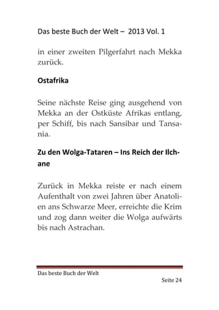 Das beste Buch der Welt – 2013 Vol. 1

in einer zweiten Pilgerfahrt nach Mekka
zurück.

Ostafrika

Seine nächste Reise ging ausgehend von
Mekka an der Ostküste Afrikas entlang,
per Schiff, bis nach Sansibar und Tansa-
nia.

Zu den Wolga-Tataren – Ins Reich der Ilch-
ane

Zurück in Mekka reiste er nach einem
Aufenthalt von zwei Jahren über Anatoli-
en ans Schwarze Meer, erreichte die Krim
und zog dann weiter die Wolga aufwärts
bis nach Astrachan.




Das beste Buch der Welt
                                    Seite 24
 