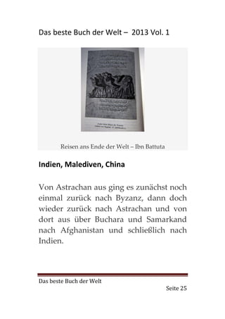 Das beste Buch der Welt – 2013 Vol. 1




        Reisen ans Ende der Welt – Ibn Battuta


Indien, Malediven, China

Von Astrachan aus ging es zunächst noch
einmal zurück nach Byzanz, dann doch
wieder zurück nach Astrachan und von
dort aus über Buchara und Samarkand
nach Afghanistan und schließlich nach
Indien.



Das beste Buch der Welt
                                                 Seite 25
 