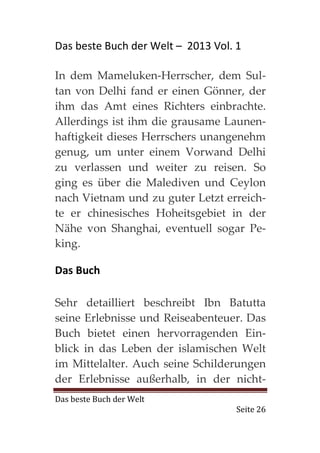Das beste Buch der Welt – 2013 Vol. 1

In dem Mameluken-Herrscher, dem Sul-
tan von Delhi fand er einen Gönner, der
ihm das Amt eines Richters einbrachte.
Allerdings ist ihm die grausame Launen-
haftigkeit dieses Herrschers unangenehm
genug, um unter einem Vorwand Delhi
zu verlassen und weiter zu reisen. So
ging es über die Malediven und Ceylon
nach Vietnam und zu guter Letzt erreich-
te er chinesisches Hoheitsgebiet in der
Nähe von Shanghai, eventuell sogar Pe-
king.

Das Buch

Sehr detailliert beschreibt Ibn Batutta
seine Erlebnisse und Reiseabenteuer. Das
Buch bietet einen hervorragenden Ein-
blick in das Leben der islamischen Welt
im Mittelalter. Auch seine Schilderungen
der Erlebnisse außerhalb, in der nicht-
Das beste Buch der Welt
                                    Seite 26
 