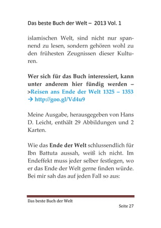 Das beste Buch der Welt – 2013 Vol. 1

islamischen Welt, sind nicht nur span-
nend zu lesen, sondern gehören wohl zu
den frühesten Zeugnissen dieser Kultu-
ren.

Wer sich für das Buch interessiert, kann
unter anderem hier fündig werden –
>Reisen ans Ende der Welt 1325 – 1353
  http://goo.gl/Vd4u9

Meine Ausgabe, herausgegeben von Hans
D. Leicht, enthält 29 Abbildungen und 2
Karten.

Wie das Ende der Welt schlussendlich für
Ibn Battuta aussah, weiß ich nicht. Im
Endeffekt muss jeder selber festlegen, wo
er das Ende der Welt gerne finden würde.
Bei mir sah das auf jeden Fall so aus:



Das beste Buch der Welt
                                    Seite 27
 