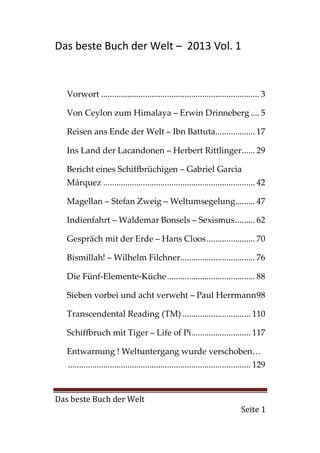 Das beste Buch der Welt – 2013 Vol. 1


   Vorwort ........................................................................ 3

   Von Ceylon zum Himalaya – Erwin Drinneberg .... 5

   Reisen ans Ende der Welt – Ibn Battuta.................. 17

   Ins Land der Lacandonen – Herbert Rittlinger ...... 29

   Bericht eines Schiffbrüchigen – Gabriel Garcia
   Márquez ..................................................................... 42

   Magellan – Stefan Zweig – Weltumsegelung......... 47

   Indienfahrt – Waldemar Bonsels – Sexismus ......... 62

   Gespräch mit der Erde – Hans Cloos ...................... 70

   Bismillah! – Wilhelm Filchner.................................. 76

   Die Fünf-Elemente-Küche ........................................ 88

   Sieben vorbei und acht verweht – Paul Herrmann 98

   Transcendental Reading (TM) ............................... 110

   Schiffbruch mit Tiger – Life of Pi........................... 117

   Entwarnung ! Weltuntergang wurde verschoben…
   ................................................................................... 129


Das beste Buch der Welt
                                                                               Seite 1
 