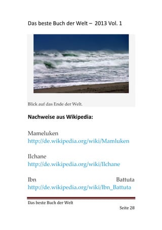 Das beste Buch der Welt – 2013 Vol. 1




Blick auf das Ende der Welt.


Nachweise aus Wikipedia:

Mameluken
http://de.wikipedia.org/wiki/Mamluken

Ilchane
http://de.wikipedia.org/wiki/Ilchane

Ibn                               Battuta
http://de.wikipedia.org/wiki/Ibn_Battuta

Das beste Buch der Welt
                                    Seite 28
 