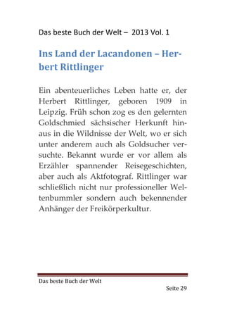 Das beste Buch der Welt – 2013 Vol. 1

Ins Land der Lacandonen – Her-
bert Rittlinger

Ein abenteuerliches Leben hatte er, der
Herbert Rittlinger, geboren 1909 in
Leipzig. Früh schon zog es den gelernten
Goldschmied sächsischer Herkunft hin-
aus in die Wildnisse der Welt, wo er sich
unter anderem auch als Goldsucher ver-
suchte. Bekannt wurde er vor allem als
Erzähler spannender Reisegeschichten,
aber auch als Aktfotograf. Rittlinger war
schließlich nicht nur professioneller Wel-
tenbummler sondern auch bekennender
Anhänger der Freikörperkultur.




Das beste Buch der Welt
                                    Seite 29
 
