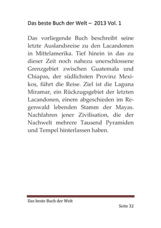 Das beste Buch der Welt – 2013 Vol. 1

Das vorliegende Buch beschreibt seine
letzte Auslandsreise zu den Lacandonen
in Mittelamerika. Tief hinein in das zu
dieser Zeit noch nahezu unerschlossene
Grenzgebiet zwischen Guatemala und
Chiapas, der südlichsten Provinz Mexi-
kos, führt die Reise. Ziel ist die Laguna
Miramar, ein Rückzugsgebiet der letzten
Lacandonen, einem abgeschieden im Re-
genwald lebenden Stamm der Mayas.
Nachfahren jener Zivilisation, die der
Nachwelt mehrere Tausend Pyramiden
und Tempel hinterlassen haben.




Das beste Buch der Welt
                                    Seite 32
 