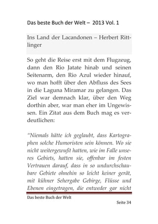 Das beste Buch der Welt – 2013 Vol. 1

Ins Land der Lacandonen – Herbert Ritt-
linger

So geht die Reise erst mit dem Flugzeug,
dann den Rio Jatate hinab und seinen
Seitenarm, den Rio Azul wieder hinauf,
wo man hofft über den Abfluss des Sees
in die Laguna Miramar zu gelangen. Das
Ziel war demnach klar, über den Weg
dorthin aber, war man eher im Ungewis-
sen. Ein Zitat aus dem Buch mag es ver-
deutlichen:

“Niemals hätte ich geglaubt, dass Kartogra-
phen solche Humoristen sein können. Wo sie
nicht weitergewußt hatten, wie im Falle unse-
res Gebiets, hatten sie, offenbar im festen
Vertrauen darauf, dass in so undurchschau-
bare Gebiete ohnehin so leicht keiner gerät,
mit kühner Sehergabe Gebirge, Flüsse und
Ebenen eingetragen, die entweder gar nicht
Das beste Buch der Welt
                                      Seite 34
 