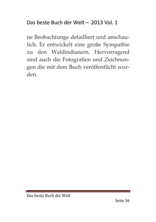 Das beste Buch der Welt – 2013 Vol. 1

ne Beobachtunge detailliert und anschau-
lich. Er entwickelt eine große Sympathie
zu den Waldindianern. Hervorragend
sind auch die Fotografien und Zeichnun-
gen die mit dem Buch veröffentlicht wur-
den.




Das beste Buch der Welt
                                    Seite 36
 