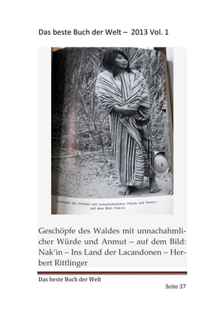 Das beste Buch der Welt – 2013 Vol. 1




Geschöpfe des Waldes mit unnachahmli-
cher Würde und Anmut – auf dem Bild:
Nak’in – Ins Land der Lacandonen – Her-
bert Rittlinger
Das beste Buch der Welt
                                    Seite 37
 
