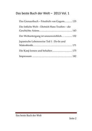 Das beste Buch der Welt – 2013 Vol. 1

   Das Grenzerbuch – Friedrich von Gagern............ 135

   Die östliche Welt – Dietrich Hans Teuffen – die
   Geschichte Asiens.................................................... 143

   Der Weltuntergang ist unausweichlich… ............ 152

   Japanische Lebensweise Teil 1 : Do-In und
   Makrobiotik.............................................................. 171

   Die Kanji lernen und behalten ............................... 175

   Impressum ............................................................... 182




Das beste Buch der Welt
                                                                      Seite 2
 