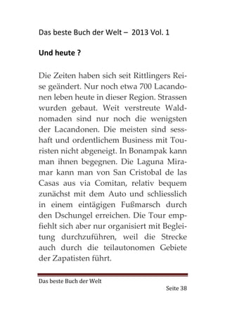 Das beste Buch der Welt – 2013 Vol. 1

Und heute ?

Die Zeiten haben sich seit Rittlingers Rei-
se geändert. Nur noch etwa 700 Lacando-
nen leben heute in dieser Region. Strassen
wurden gebaut. Weit verstreute Wald-
nomaden sind nur noch die wenigsten
der Lacandonen. Die meisten sind sess-
haft und ordentlichem Business mit Tou-
risten nicht abgeneigt. In Bonampak kann
man ihnen begegnen. Die Laguna Mira-
mar kann man von San Cristobal de las
Casas aus via Comitan, relativ bequem
zunächst mit dem Auto und schliesslich
in einem eintägigen Fußmarsch durch
den Dschungel erreichen. Die Tour emp-
fiehlt sich aber nur organisiert mit Beglei-
tung durchzuführen, weil die Strecke
auch durch die teilautonomen Gebiete
der Zapatisten führt.

Das beste Buch der Welt
                                     Seite 38
 