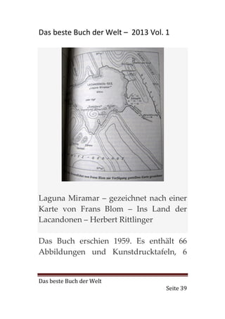Das beste Buch der Welt – 2013 Vol. 1




Laguna Miramar – gezeichnet nach einer
Karte von Frans Blom – Ins Land der
Lacandonen – Herbert Rittlinger

Das Buch erschien 1959. Es enthält 66
Abbildungen und Kunstdrucktafeln, 6


Das beste Buch der Welt
                                    Seite 39
 