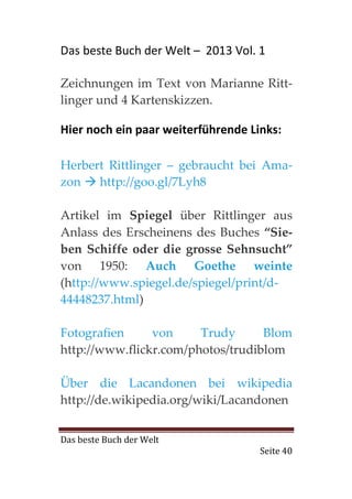 Das beste Buch der Welt – 2013 Vol. 1

Zeichnungen im Text von Marianne Ritt-
linger und 4 Kartenskizzen.

Hier noch ein paar weiterführende Links:

Herbert Rittlinger – gebraucht bei Ama-
zon   http://goo.gl/7Lyh8

Artikel im Spiegel über Rittlinger aus
Anlass des Erscheinens des Buches “Sie-
ben Schiffe oder die grosse Sehnsucht”
von 1950: Auch Goethe weinte
(http://www.spiegel.de/spiegel/print/d-
44448237.html)

Fotografien     von     Trudy      Blom
http://www.flickr.com/photos/trudiblom

Über die Lacandonen bei wikipedia
http://de.wikipedia.org/wiki/Lacandonen


Das beste Buch der Welt
                                    Seite 40
 
