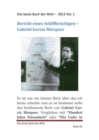 Das beste Buch der Welt – 2013 Vol. 1

Bericht eines Schiffbrüchigen –
Gabriel Garcia Márquez




Es ist nur ein kleines Buch über das ich
heute schreibe und es ist bestimmt nicht
das berühmteste Buch von Gabriel Gar-
cia Marquez. Verglichen mit “Hundert
Jahre Einsamkeit” oder “Die Liebe in
Das beste Buch der Welt
                                    Seite 42
 
