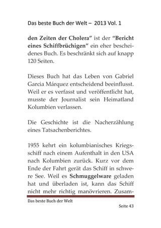 Das beste Buch der Welt – 2013 Vol. 1

den Zeiten der Cholera” ist der “Bericht
eines Schiffbrüchigen” ein eher beschei-
denes Buch. Es beschränkt sich auf knapp
120 Seiten.

Dieses Buch hat das Leben von Gabriel
Garcia Márquez entscheidend beeinflusst.
Weil er es verfasst und veröffentlicht hat,
musste der Journalist sein Heimatland
Kolumbien verlassen.

Die Geschichte ist die Nacherzählung
eines Tatsachenberichtes.

1955 kehrt ein kolumbianisches Kriegs-
schiff nach einem Aufenthalt in den USA
nach Kolumbien zurück. Kurz vor dem
Ende der Fahrt gerät das Schiff in schwe-
re See. Weil es Schmuggelware geladen
hat und überladen ist, kann das Schiff
nicht mehr richtig manövrieren. Zusam-
Das beste Buch der Welt
                                    Seite 43
 