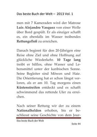 Das beste Buch der Welt – 2013 Vol. 1

men mit 7 Kameraden wird der Matrose
Luis Alejandro Vasquez von einer Welle
über Bord gespült. Er als einziger schafft
es, ein ebenfalls im Wasser treibendes
Rettungsfloß zu erreichen.

Danach beginnt für den 20-Jährigen eine
Reise ohne Ziel und ohne Hoffnung auf
glückliche Wiederkehr. 10 Tage lang
treibt er hilflos, ohne Wasser und Le-
bensmittel unter der karibischen Sonne.
Seine Begleiter sind Möwen und Haie.
Die Orientierung hat er schon längst ver-
loren, als er am 10. Tag morgens einen
Küstenstreifen entdeckt und es schafft
schwimmend das rettende Ufer zu errei-
chen.

Nach seiner Rettung wir der zu einem
Nationalhelden erhoben, bis er be-
schliesst seine Geschichte von dem Jour-
Das beste Buch der Welt
                                    Seite 44
 