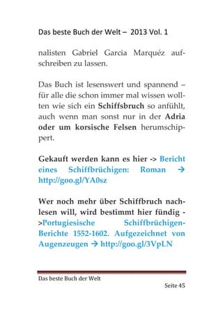 Das beste Buch der Welt – 2013 Vol. 1

nalisten Gabriel Garcia Marquéz auf-
schreiben zu lassen.

Das Buch ist lesenswert und spannend –
für alle die schon immer mal wissen woll-
ten wie sich ein Schiffsbruch so anfühlt,
auch wenn man sonst nur in der Adria
oder um korsische Felsen herumschip-
pert.

Gekauft werden kann es hier -> Bericht
eines Schiffbrüchigen: Roman
http://goo.gl/YA0sz

Wer noch mehr über Schiffbruch nach-
lesen will, wird bestimmt hier fündig -
>Portugiesische         Schiffbrüchigen-
Berichte 1552-1602. Aufgezeichnet von
Augenzeugen      http://goo.gl/3VpLN



Das beste Buch der Welt
                                    Seite 45
 