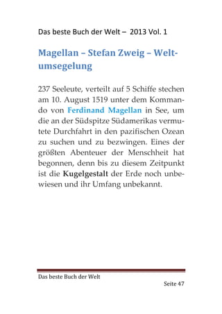 Das beste Buch der Welt – 2013 Vol. 1

Magellan – Stefan Zweig – Welt-
umsegelung

237 Seeleute, verteilt auf 5 Schiffe stechen
am 10. August 1519 unter dem Komman-
do von Ferdinand Magellan in See, um
die an der Südspitze Südamerikas vermu-
tete Durchfahrt in den pazifischen Ozean
zu suchen und zu bezwingen. Eines der
größten Abenteuer der Menschheit hat
begonnen, denn bis zu diesem Zeitpunkt
ist die Kugelgestalt der Erde noch unbe-
wiesen und ihr Umfang unbekannt.




Das beste Buch der Welt
                                     Seite 47
 