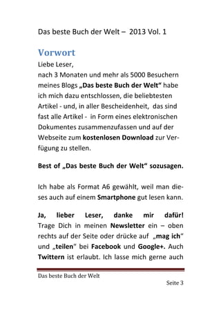 Das beste Buch der Welt – 2013 Vol. 1

Vorwort
Liebe Leser,
nach 3 Monaten und mehr als 5000 Besuchern
meines Blogs „Das beste Buch der Welt“ habe
ich mich dazu entschlossen, die beliebtesten
Artikel - und, in aller Bescheidenheit, das sind
fast alle Artikel - in Form eines elektronischen
Dokumentes zusammenzufassen und auf der
Webseite zum kostenlosen Download zur Ver-
fügung zu stellen.

Best of „Das beste Buch der Welt“ sozusagen.

Ich habe als Format A6 gewählt, weil man die-
ses auch auf einem Smartphone gut lesen kann.

Ja, lieber Leser, danke mir dafür!
Trage Dich in meinen Newsletter ein – oben
rechts auf der Seite oder drücke auf „mag ich“
und „teilen“ bei Facebook und Google+. Auch
Twittern ist erlaubt. Ich lasse mich gerne auch

Das beste Buch der Welt
                                           Seite 3
 