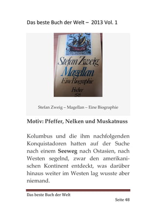 Das beste Buch der Welt – 2013 Vol. 1




     Stefan Zweig – Magellan – Eine Biographie


Motiv: Pfeffer, Nelken und Muskatnuss

Kolumbus und die ihm nachfolgenden
Konquistadoren hatten auf der Suche
nach einem Seeweg nach Ostasien, nach
Westen segelnd, zwar den amerikani-
schen Kontinent entdeckt, was darüber
hinaus weiter im Westen lag wusste aber
niemand.

Das beste Buch der Welt
                                            Seite 48
 