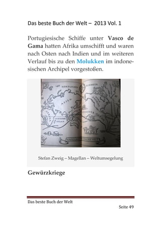 Das beste Buch der Welt – 2013 Vol. 1

Portugiesische Schiffe unter Vasco de
Gama hatten Afrika umschifft und waren
nach Osten nach Indien und im weiteren
Verlauf bis zu den Molukken im indone-
sischen Archipel vorgestoßen.




     Stefan Zweig – Magellan – Weltumsegelung


Gewürzkriege



Das beste Buch der Welt
                                           Seite 49
 