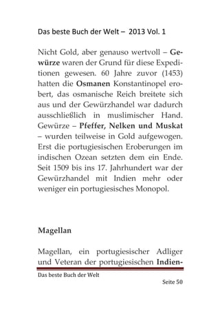 Das beste Buch der Welt – 2013 Vol. 1

Nicht Gold, aber genauso wertvoll – Ge-
würze waren der Grund für diese Expedi-
tionen gewesen. 60 Jahre zuvor (1453)
hatten die Osmanen Konstantinopel ero-
bert, das osmanische Reich breitete sich
aus und der Gewürzhandel war dadurch
ausschließlich in muslimischer Hand.
Gewürze – Pfeffer, Nelken und Muskat
– wurden teilweise in Gold aufgewogen.
Erst die portugiesischen Eroberungen im
indischen Ozean setzten dem ein Ende.
Seit 1509 bis ins 17. Jahrhundert war der
Gewürzhandel mit Indien mehr oder
weniger ein portugiesisches Monopol.




Magellan

Magellan, ein portugiesischer Adliger
und Veteran der portugiesischen Indien-
Das beste Buch der Welt
                                    Seite 50
 