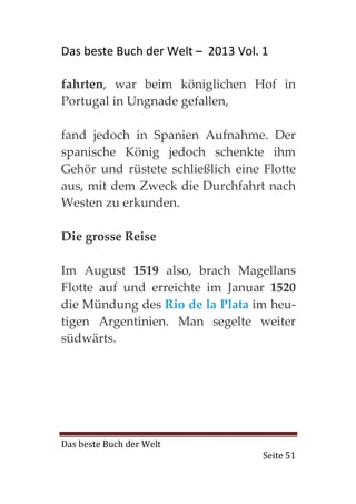 Das beste Buch der Welt – 2013 Vol. 1

fahrten, war beim königlichen Hof in
Portugal in Ungnade gefallen,

fand jedoch in Spanien Aufnahme. Der
spanische König jedoch schenkte ihm
Gehör und rüstete schließlich eine Flotte
aus, mit dem Zweck die Durchfahrt nach
Westen zu erkunden.

Die grosse Reise

Im August 1519 also, brach Magellans
Flotte auf und erreichte im Januar 1520
die Mündung des Rio de la Plata im heu-
tigen Argentinien. Man segelte weiter
südwärts.




Das beste Buch der Welt
                                    Seite 51
 