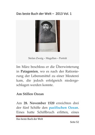 Das beste Buch der Welt – 2013 Vol. 1




          Stefan Zweig – Magellan – Porträt


Im März beschloss er die Überwinterung
in Patagonien, wo es nach der Rationie-
rung der Lebensmittel zu einer Meuterei
kam, die jedoch erfolgreich niederge-
schlagen werden konnte.

Am Stillen Ozean

Am 28. November 1520 erreichten drei
der fünf Schiffe den pazifischen Ozean.
Eines hatte Schiffbruch erlitten, eines
Das beste Buch der Welt
                                              Seite 52
 