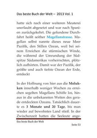 Das beste Buch der Welt – 2013 Vol. 1

hatte sich nach einer weiteren Meuterei
unerlaubt abgesetzt und war nach Spani-
en zurückgekehrt. Die gefundene Durch-
fahrt heißt seither Magellanstrasse. Ma-
gellan selbst nannte dieses neue Meer
Pazifik, den Stillen Ozean, weil bei sei-
nem Erreichen die stürmischen Winde,
die während der Umrundung der Süd-
spitze Südamerikas vorherrschten, plötz-
lich aufhörten. Damit war der Pazifik, der
größte und auch tiefste Ozean der Erde,
entdeckt

In der Hoffnung von hier aus die Moluk-
ken innerhalb weniger Wochen zu errei-
chen segelten Magellans Schiffe los, hin-
aus in die unbekannten Weiten des gera-
de entdeckten Ozeans. Tatsächlich dauer-
te es 3 Monate und 20 Tage, bis man
wieder auf bewohntes Land stieß. In der
Zwischenzeit hatten die Seeleute ange-
Das beste Buch der Welt
                                    Seite 53
 