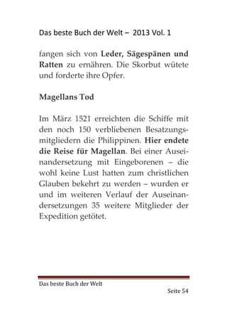Das beste Buch der Welt – 2013 Vol. 1

fangen sich von Leder, Sägespänen und
Ratten zu ernähren. Die Skorbut wütete
und forderte ihre Opfer.

Magellans Tod

Im März 1521 erreichten die Schiffe mit
den noch 150 verbliebenen Besatzungs-
mitgliedern die Philippinen. Hier endete
die Reise für Magellan. Bei einer Ausei-
nandersetzung mit Eingeborenen – die
wohl keine Lust hatten zum christlichen
Glauben bekehrt zu werden – wurden er
und im weiteren Verlauf der Auseinan-
dersetzungen 35 weitere Mitglieder der
Expedition getötet.




Das beste Buch der Welt
                                    Seite 54
 