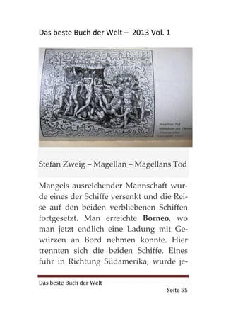 Das beste Buch der Welt – 2013 Vol. 1




Stefan Zweig – Magellan – Magellans Tod

Mangels ausreichender Mannschaft wur-
de eines der Schiffe versenkt und die Rei-
se auf den beiden verbliebenen Schiffen
fortgesetzt. Man erreichte Borneo, wo
man jetzt endlich eine Ladung mit Ge-
würzen an Bord nehmen konnte. Hier
trennten sich die beiden Schiffe. Eines
fuhr in Richtung Südamerika, wurde je-

Das beste Buch der Welt
                                    Seite 55
 