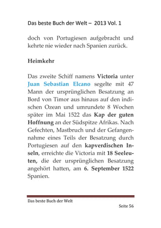 Das beste Buch der Welt – 2013 Vol. 1

doch von Portugiesen aufgebracht und
kehrte nie wieder nach Spanien zurück.

Heimkehr

Das zweite Schiff namens Victoria unter
Juan Sebastian Elcano segelte mit 47
Mann der ursprünglichen Besatzung an
Bord von Timor aus hinaus auf den indi-
schen Ozean und umrundete 8 Wochen
später im Mai 1522 das Kap der guten
Hoffnung an der Südspitze Afrikas. Nach
Gefechten, Mastbruch und der Gefangen-
nahme eines Teils der Besatzung durch
Portugiesen auf den kapverdischen In-
seln, erreichte die Victoria mit 18 Seeleu-
ten, die der ursprünglichen Besatzung
angehört hatten, am 6. September 1522
Spanien.



Das beste Buch der Welt
                                    Seite 56
 