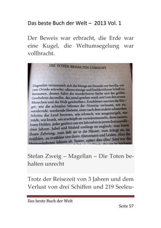 Das beste Buch der Welt – 2013 Vol. 1

Der Beweis war erbracht, die Erde war
eine Kugel, die Weltumsegelung war
vollbracht.




Stefan Zweig – Magellan – Die Toten be-
halten unrecht

Trotz der Reisezeit von 3 Jahren und dem
Verlust von drei Schiffen und 219 Seeleu-

Das beste Buch der Welt
                                    Seite 57
 