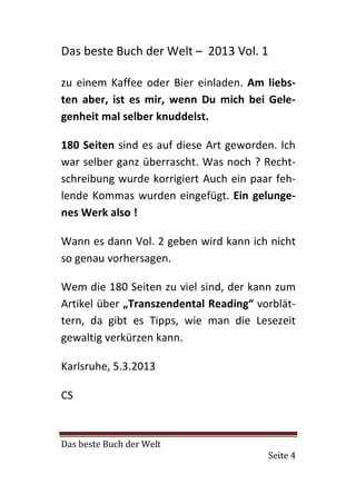 Das beste Buch der Welt – 2013 Vol. 1

zu einem Kaffee oder Bier einladen. Am liebs-
ten aber, ist es mir, wenn Du mich bei Gele-
genheit mal selber knuddelst.

180 Seiten sind es auf diese Art geworden. Ich
war selber ganz überrascht. Was noch ? Recht-
schreibung wurde korrigiert Auch ein paar feh-
lende Kommas wurden eingefügt. Ein gelunge-
nes Werk also !

Wann es dann Vol. 2 geben wird kann ich nicht
so genau vorhersagen.

Wem die 180 Seiten zu viel sind, der kann zum
Artikel über „Transzendental Reading“ vorblät-
tern, da gibt es Tipps, wie man die Lesezeit
gewaltig verkürzen kann.

Karlsruhe, 5.3.2013

CS



Das beste Buch der Welt
                                        Seite 4
 