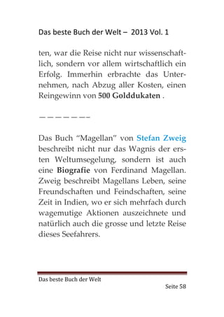 Das beste Buch der Welt – 2013 Vol. 1

ten, war die Reise nicht nur wissenschaft-
lich, sondern vor allem wirtschaftlich ein
Erfolg. Immerhin erbrachte das Unter-
nehmen, nach Abzug aller Kosten, einen
Reingewinn von 500 Golddukaten .

——————–

Das Buch “Magellan” von Stefan Zweig
beschreibt nicht nur das Wagnis der ers-
ten Weltumsegelung, sondern ist auch
eine Biografie von Ferdinand Magellan.
Zweig beschreibt Magellans Leben, seine
Freundschaften und Feindschaften, seine
Zeit in Indien, wo er sich mehrfach durch
wagemutige Aktionen auszeichnete und
natürlich auch die grosse und letzte Reise
dieses Seefahrers.




Das beste Buch der Welt
                                    Seite 58
 