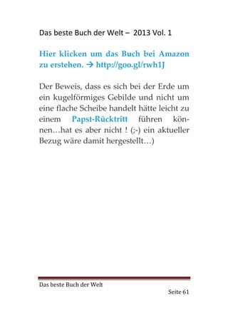 Das beste Buch der Welt – 2013 Vol. 1

Hier klicken um das Buch bei Amazon
zu erstehen.  http://goo.gl/rwh1J

Der Beweis, dass es sich bei der Erde um
ein kugelförmiges Gebilde und nicht um
eine flache Scheibe handelt hätte leicht zu
einem Papst-Rücktritt führen kön-
nen…hat es aber nicht ! (;-) ein aktueller
Bezug wäre damit hergestellt…)




Das beste Buch der Welt
                                    Seite 61
 