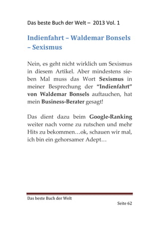 Das beste Buch der Welt – 2013 Vol. 1

Indienfahrt – Waldemar Bonsels
– Sexismus

Nein, es geht nicht wirklich um Sexismus
in diesem Artikel. Aber mindestens sie-
ben Mal muss das Wort Sexismus in
meiner Besprechung der “Indienfahrt”
von Waldemar Bonsels auftauchen, hat
mein Business-Berater gesagt!

Das dient dazu beim Google-Ranking
weiter nach vorne zu rutschen und mehr
Hits zu bekommen…ok, schauen wir mal,
ich bin ein gehorsamer Adept…




Das beste Buch der Welt
                                    Seite 62
 