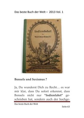 Das beste Buch der Welt – 2013 Vol. 1




Bonsels und Sexismus ?

Ja, Du wunderst Dich zu Recht… es war
mir klar, dass Du sofort erkennst, dass
Bonsels nicht nur “Indienfahrt” ge-
schrieben hat, sondern auch der hochge-
Das beste Buch der Welt
                                    Seite 63
 