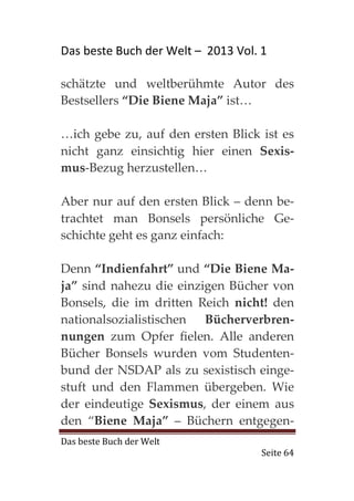 Das beste Buch der Welt – 2013 Vol. 1

schätzte und weltberühmte Autor des
Bestsellers “Die Biene Maja” ist…

…ich gebe zu, auf den ersten Blick ist es
nicht ganz einsichtig hier einen Sexis-
mus-Bezug herzustellen…

Aber nur auf den ersten Blick – denn be-
trachtet man Bonsels persönliche Ge-
schichte geht es ganz einfach:

Denn “Indienfahrt” und “Die Biene Ma-
ja” sind nahezu die einzigen Bücher von
Bonsels, die im dritten Reich nicht! den
nationalsozialistischen Bücherverbren-
nungen zum Opfer fielen. Alle anderen
Bücher Bonsels wurden vom Studenten-
bund der NSDAP als zu sexistisch einge-
stuft und den Flammen übergeben. Wie
der eindeutige Sexismus, der einem aus
den “Biene Maja” – Büchern entgegen-
Das beste Buch der Welt
                                    Seite 64
 