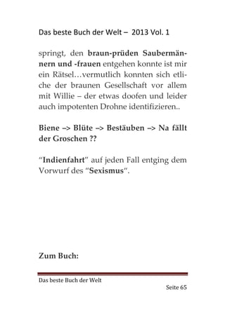 Das beste Buch der Welt – 2013 Vol. 1

springt, den braun-prüden Saubermän-
nern und -frauen entgehen konnte ist mir
ein Rätsel…vermutlich konnten sich etli-
che der braunen Gesellschaft vor allem
mit Willie – der etwas doofen und leider
auch impotenten Drohne identifizieren..

Biene –> Blüte –> Bestäuben –> Na fällt
der Groschen ??

“Indienfahrt” auf jeden Fall entging dem
Vorwurf des “Sexismus“.




Zum Buch:

Das beste Buch der Welt
                                    Seite 65
 