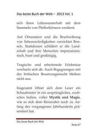 Das beste Buch der Welt – 2013 Vol. 1

sich ihren Lebensunterhalt mit dem
Sammeln von Pfefferkörnern verdient.

Auf Ortsnamen und die Beschreibung
von Sehenswürdigkeiten verzichtet Bon-
sels. Stattdessen schildert er die Land-
schaft und ihre Menschen impressionis-
tisch, bunt und großzügig.

Tragische und erheiternde Erlebnisse
wechseln sich ab. Auch Begegnungen mit
der britischen Besatzungsmacht bleiben
nicht aus.

Insgesamt öffnet sich dem Leser ein
Schaufenster in ein ursprüngliches, exoti-
sches Indien, voller Mystik und Magie,
wie es sich dem Reisenden noch zu An-
fang des vergangenen Jahrhunderts prä-
sentiert hat.

Das beste Buch der Welt
                                    Seite 67
 