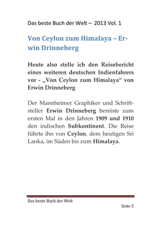 Das beste Buch der Welt – 2013 Vol. 1

Von Ceylon zum Himalaya – Er-
win Drinneberg

Heute also stelle ich den Reisebericht
eines weiteren deutschen Indienfahrers
vor - „Von Ceylon zum Himalaya“ von
Erwin Drinneberg

Der Mannheimer Graphiker und Schrift-
steller Erwin Drinneberg bereiste zum
ersten Mal in den Jahren 1909 und 1910
den indischen Subkontinent. Die Reise
führte ihn von Ceylon, dem heutigen Sri
Lanka, im Süden bis zum Himalaya.




Das beste Buch der Welt
                                    Seite 5
 