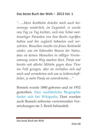 Das beste Buch der Welt – 2013 Vol. 1

“…..Mein Korkhelm drückte mich auch kei-
neswegs sonderlich, im Gegenteil, er wurde
von Tag zu Tag leichter, weil eine Schar mot-
tenartiger Parasiten von ihm Besitz ergriffen
hatten und ihn zugleich bebauten und ver-
zehrten. Bisweilen rieselte ein feines Korkmehl
nieder, wie ein liebevoller Beweis der Natur,
dass sie keinen Menschen in völliger Verein-
samung seinen Weg machen lässt. Panja war
bereits mit allerlei Mitteln gegen diese Tiere
ins Feld gezogen, aber sie verließen sich auf
mich und vermehrten sich um so leidenschaft-
licher, je mehr Panja sie unterdrückte…”

Bonsels wurde 1880 geboren und ist 1952
gestorben. Eine ausführliche Biographie
findet sich bei Wikipedia. Dort werden
auch Bonsels teilweise verwirrenden Ver-
strickungen im 3. Reich behandelt.



Das beste Buch der Welt
                                        Seite 68
 
