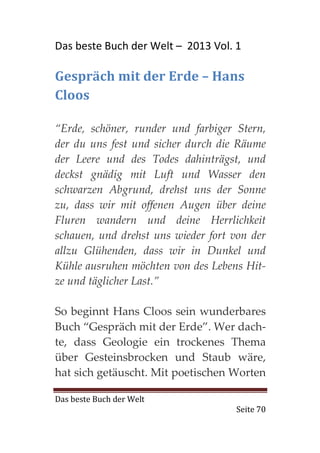 Das beste Buch der Welt – 2013 Vol. 1

Gespräch mit der Erde – Hans
Cloos

“Erde, schöner, runder und farbiger Stern,
der du uns fest und sicher durch die Räume
der Leere und des Todes dahinträgst, und
deckst gnädig mit Luft und Wasser den
schwarzen Abgrund, drehst uns der Sonne
zu, dass wir mit offenen Augen über deine
Fluren wandern und deine Herrlichkeit
schauen, und drehst uns wieder fort von der
allzu Glühenden, dass wir in Dunkel und
Kühle ausruhen möchten von des Lebens Hit-
ze und täglicher Last.”

So beginnt Hans Cloos sein wunderbares
Buch “Gespräch mit der Erde”. Wer dach-
te, dass Geologie ein trockenes Thema
über Gesteinsbrocken und Staub wäre,
hat sich getäuscht. Mit poetischen Worten

Das beste Buch der Welt
                                    Seite 70
 