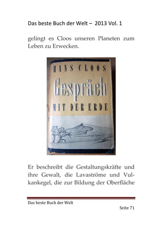 Das beste Buch der Welt – 2013 Vol. 1

gelingt es Cloos unseren Planeten zum
Leben zu Erwecken.




Er beschreibt die Gestaltungskräfte und
ihre Gewalt, die Lavaströme und Vul-
kankegel, die zur Bildung der Oberfläche


Das beste Buch der Welt
                                    Seite 71
 