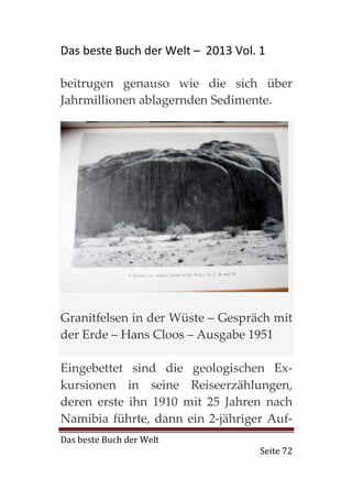 Das beste Buch der Welt – 2013 Vol. 1

beitrugen genauso wie die sich über
Jahrmillionen ablagernden Sedimente.




Granitfelsen in der Wüste – Gespräch mit
der Erde – Hans Cloos – Ausgabe 1951

Eingebettet sind die geologischen Ex-
kursionen in seine Reiseerzählungen,
deren erste ihn 1910 mit 25 Jahren nach
Namibia führte, dann ein 2-jähriger Auf-
Das beste Buch der Welt
                                    Seite 72
 