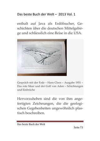 Das beste Buch der Welt – 2013 Vol. 1

enthalt auf Java als Erdölsucher, Ge-
schichten über die deutschen Mittelgebir-
ge und schliesslich eine Reise in die USA.




Gespräch mit der Erde – Hans Cloos – Ausgabe 1951 –
Das rote Meer und der Golf von Aden – Schichtungen
und Einbrüche


Hervorzuheben sind die von ihm ange-
fertigten Zeichnungen, die die geologi-
schen Gegebenheiten ungewöhnlich plas-
tisch beschreiben.


Das beste Buch der Welt
                                           Seite 73
 